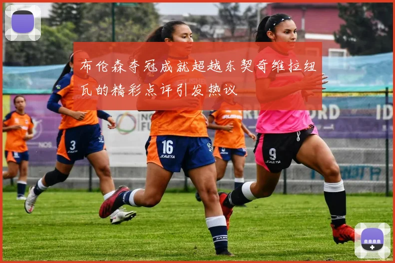 布伦森夺冠成就超越东契奇维拉纽瓦的精彩点评引发热议