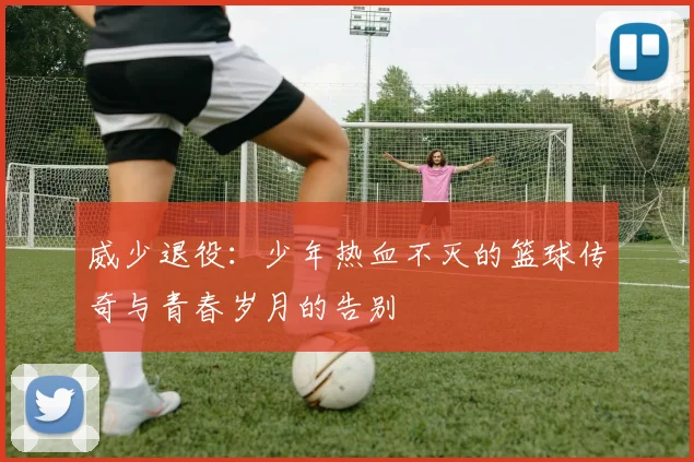 威少退役：少年热血不灭的篮球传奇与青春岁月的告别